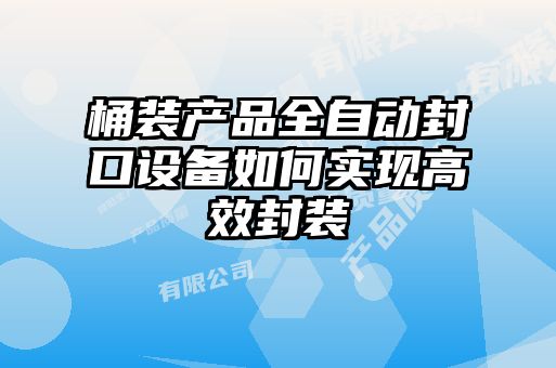 桶裝產品全自動封口設備如何實現高效封裝