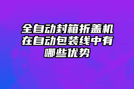 全自動封箱折蓋機在自動包裝線中有哪些優勢