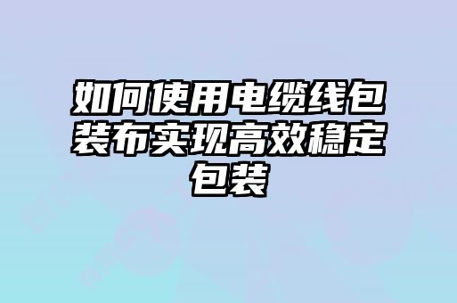 如何使用電纜線包裝布實現高效穩定包裝