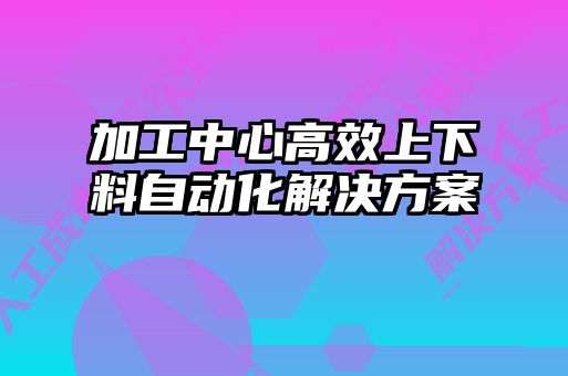 加工中心高效上下料自動(dòng)化解決方案